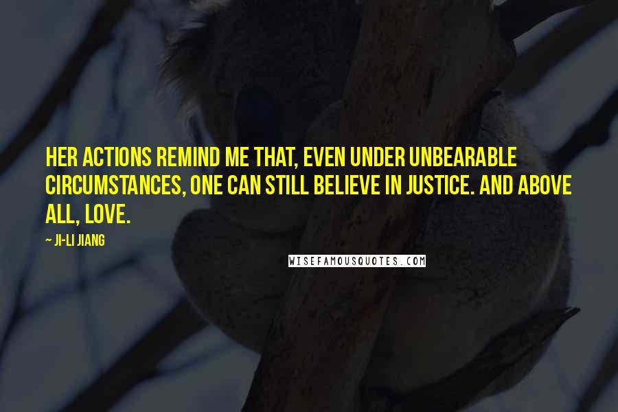 Ji-li Jiang Quotes: Her actions remind me that, even under unbearable circumstances, one can still believe in justice. And above all, love.