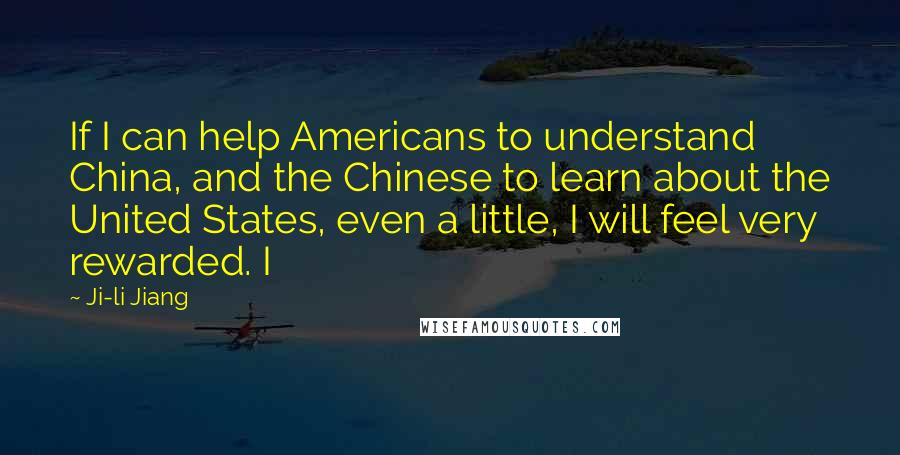 Ji-li Jiang Quotes: If I can help Americans to understand China, and the Chinese to learn about the United States, even a little, I will feel very rewarded. I