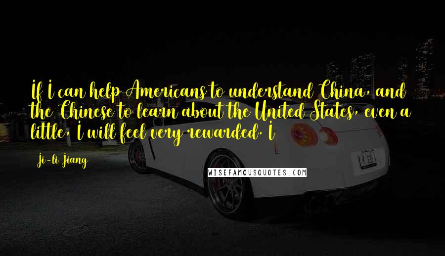 Ji-li Jiang Quotes: If I can help Americans to understand China, and the Chinese to learn about the United States, even a little, I will feel very rewarded. I