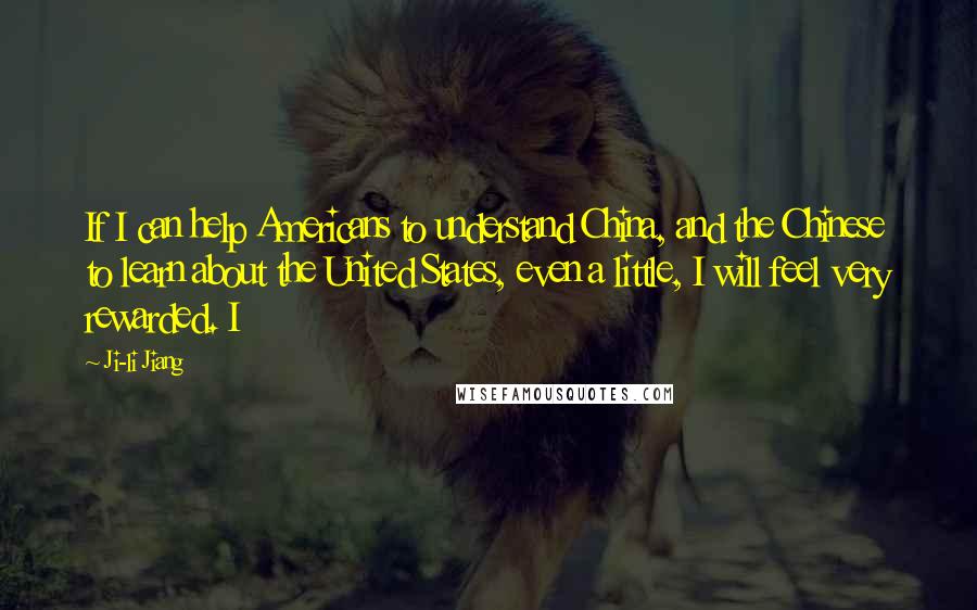 Ji-li Jiang Quotes: If I can help Americans to understand China, and the Chinese to learn about the United States, even a little, I will feel very rewarded. I