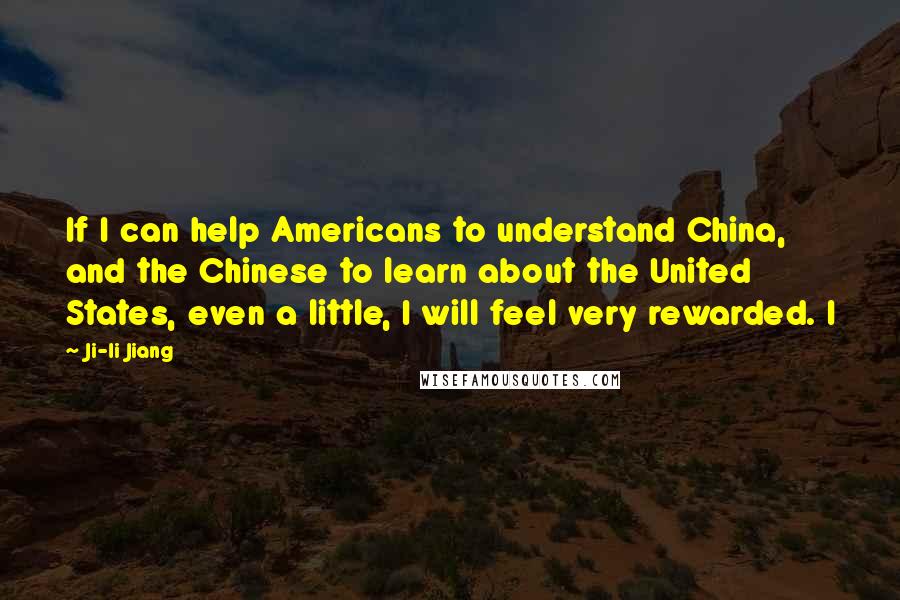 Ji-li Jiang Quotes: If I can help Americans to understand China, and the Chinese to learn about the United States, even a little, I will feel very rewarded. I