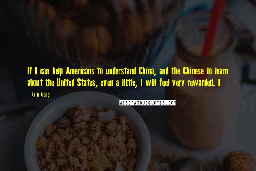 Ji-li Jiang Quotes: If I can help Americans to understand China, and the Chinese to learn about the United States, even a little, I will feel very rewarded. I