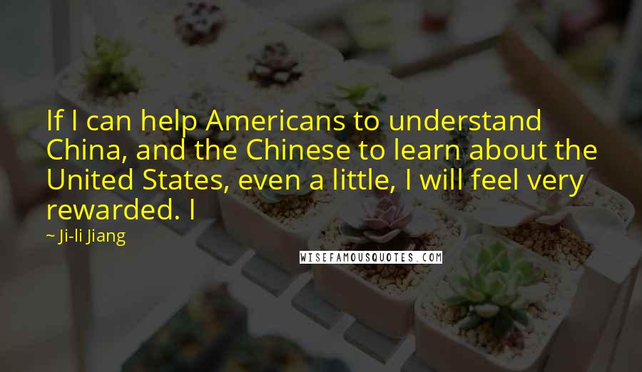 Ji-li Jiang Quotes: If I can help Americans to understand China, and the Chinese to learn about the United States, even a little, I will feel very rewarded. I