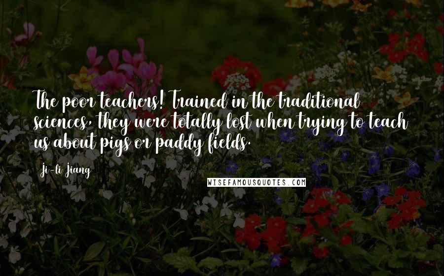 Ji-li Jiang Quotes: The poor teachers! Trained in the traditional sciences, they were totally lost when trying to teach us about pigs or paddy fields.