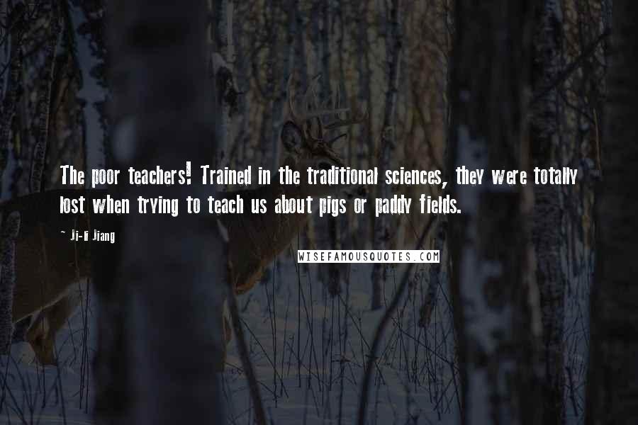 Ji-li Jiang Quotes: The poor teachers! Trained in the traditional sciences, they were totally lost when trying to teach us about pigs or paddy fields.