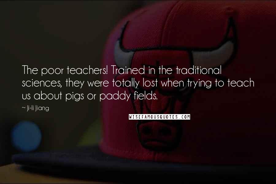 Ji-li Jiang Quotes: The poor teachers! Trained in the traditional sciences, they were totally lost when trying to teach us about pigs or paddy fields.