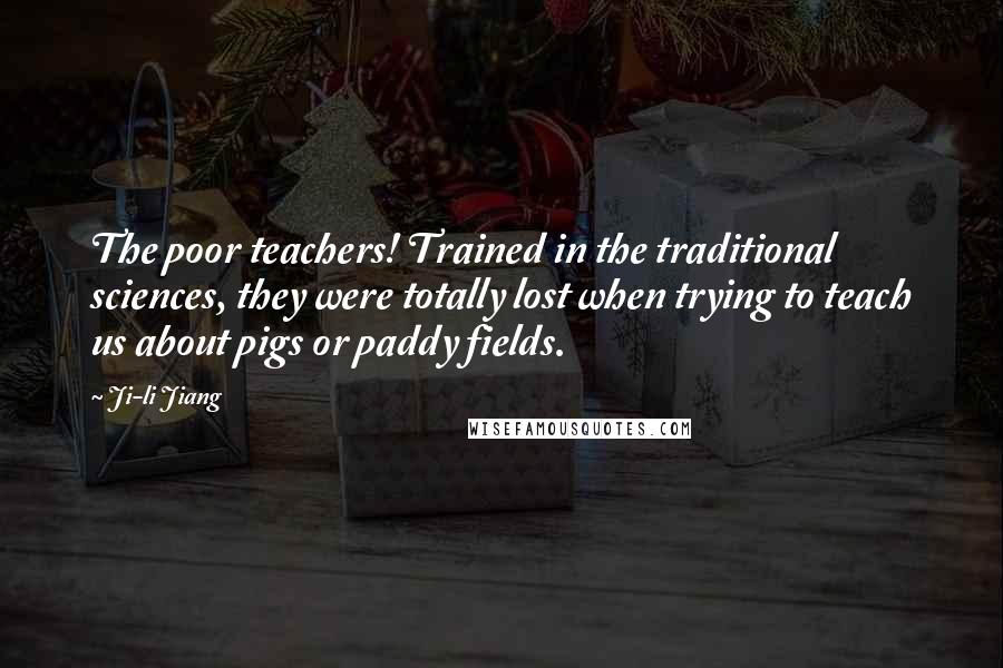 Ji-li Jiang Quotes: The poor teachers! Trained in the traditional sciences, they were totally lost when trying to teach us about pigs or paddy fields.