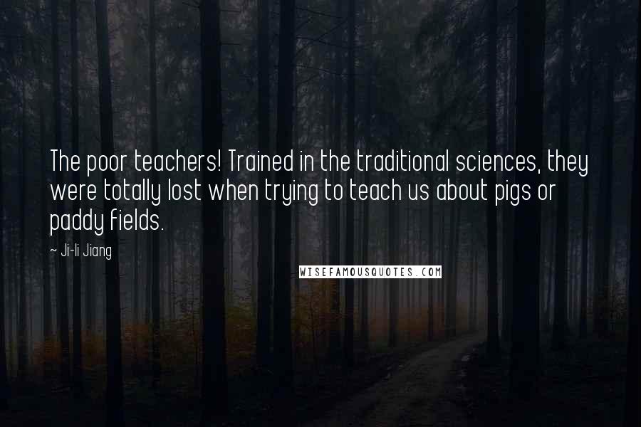 Ji-li Jiang Quotes: The poor teachers! Trained in the traditional sciences, they were totally lost when trying to teach us about pigs or paddy fields.