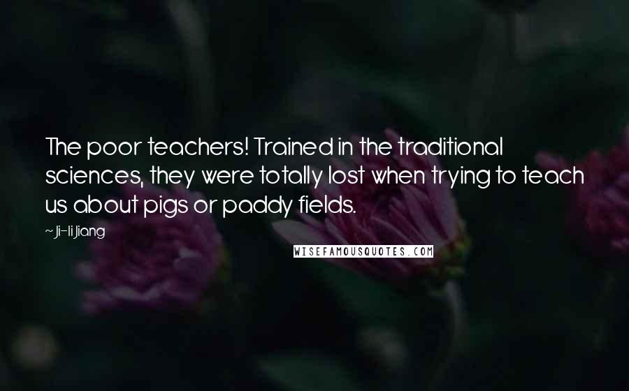Ji-li Jiang Quotes: The poor teachers! Trained in the traditional sciences, they were totally lost when trying to teach us about pigs or paddy fields.