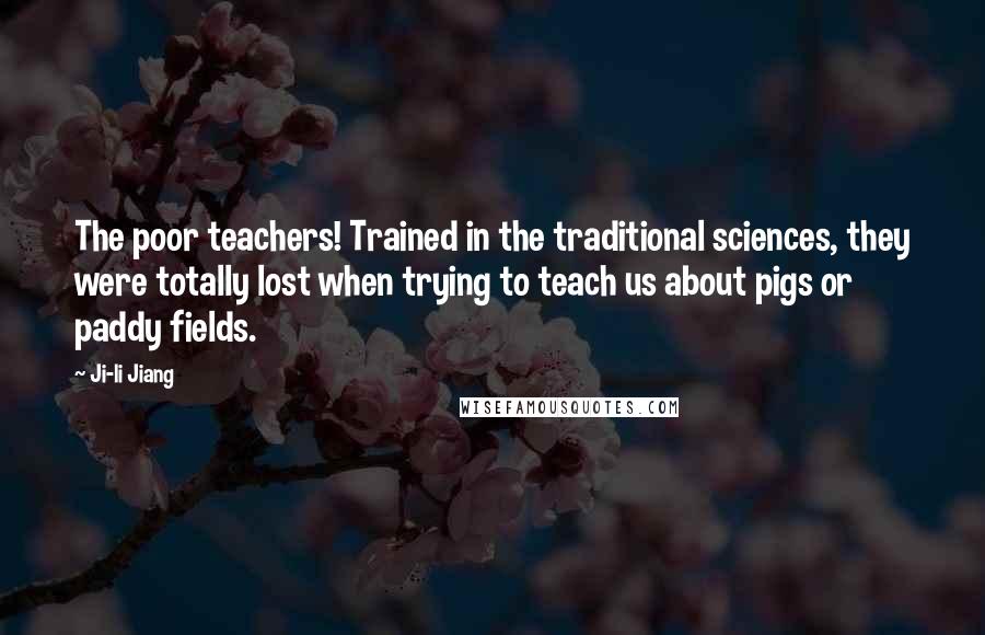 Ji-li Jiang Quotes: The poor teachers! Trained in the traditional sciences, they were totally lost when trying to teach us about pigs or paddy fields.