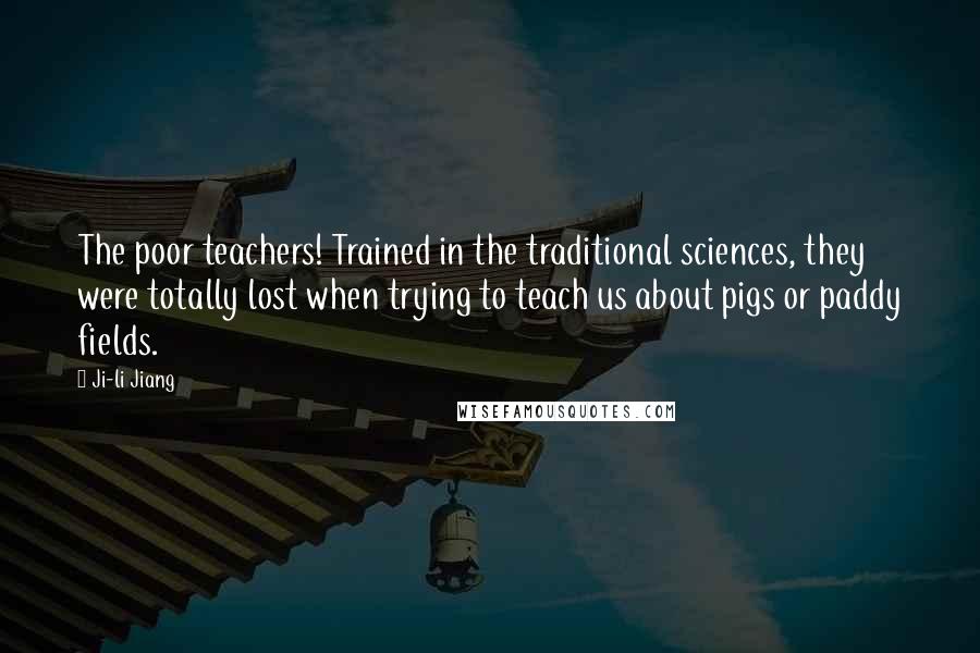 Ji-li Jiang Quotes: The poor teachers! Trained in the traditional sciences, they were totally lost when trying to teach us about pigs or paddy fields.