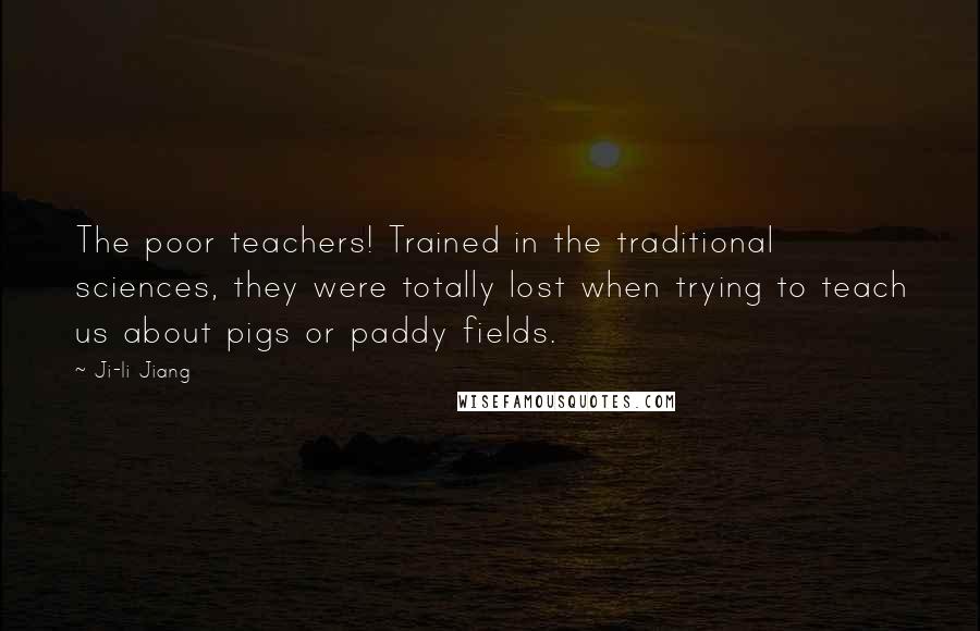 Ji-li Jiang Quotes: The poor teachers! Trained in the traditional sciences, they were totally lost when trying to teach us about pigs or paddy fields.
