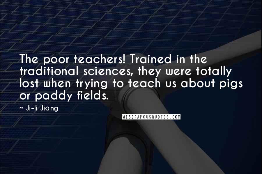 Ji-li Jiang Quotes: The poor teachers! Trained in the traditional sciences, they were totally lost when trying to teach us about pigs or paddy fields.