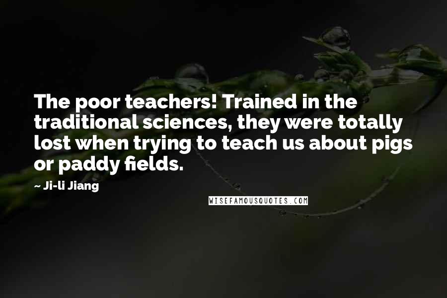 Ji-li Jiang Quotes: The poor teachers! Trained in the traditional sciences, they were totally lost when trying to teach us about pigs or paddy fields.