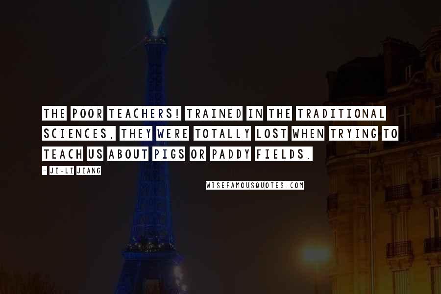 Ji-li Jiang Quotes: The poor teachers! Trained in the traditional sciences, they were totally lost when trying to teach us about pigs or paddy fields.