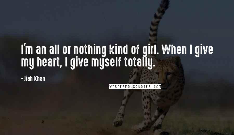 Jiah Khan Quotes: I'm an all or nothing kind of girl. When I give my heart, I give myself totally.