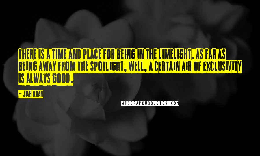 Jiah Khan Quotes: There is a time and place for being in the limelight. As far as being away from the spotlight, well, a certain air of exclusivity is always good.