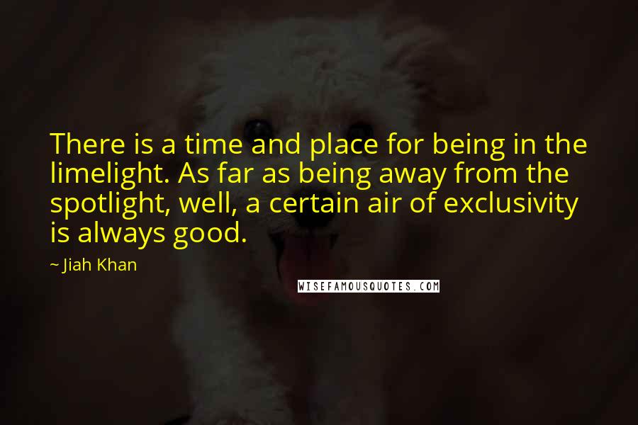 Jiah Khan Quotes: There is a time and place for being in the limelight. As far as being away from the spotlight, well, a certain air of exclusivity is always good.