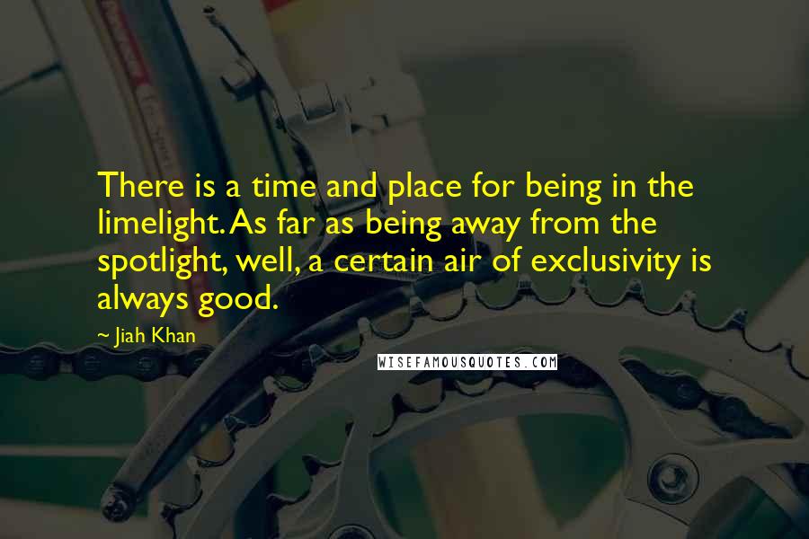 Jiah Khan Quotes: There is a time and place for being in the limelight. As far as being away from the spotlight, well, a certain air of exclusivity is always good.