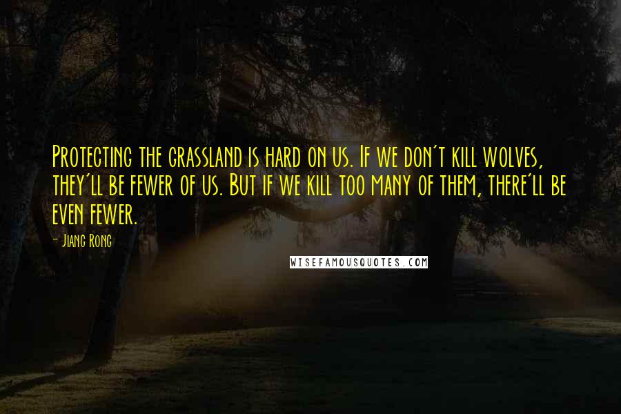 Jiang Rong Quotes: Protecting the grassland is hard on us. If we don't kill wolves, they'll be fewer of us. But if we kill too many of them, there'll be even fewer.