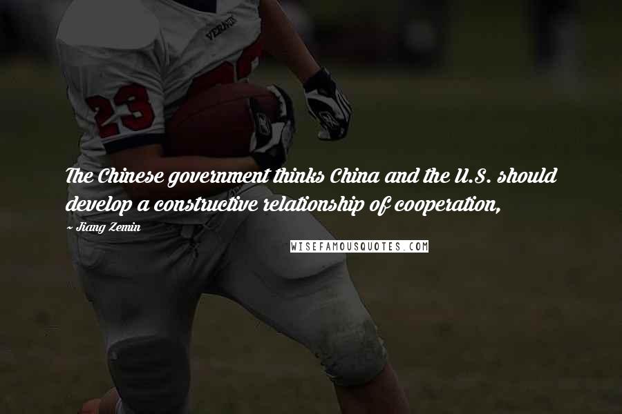 Jiang Zemin Quotes: The Chinese government thinks China and the U.S. should develop a constructive relationship of cooperation,