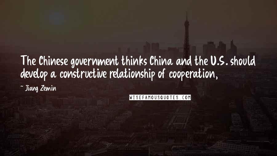 Jiang Zemin Quotes: The Chinese government thinks China and the U.S. should develop a constructive relationship of cooperation,