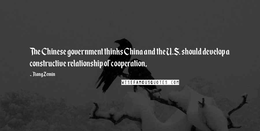 Jiang Zemin Quotes: The Chinese government thinks China and the U.S. should develop a constructive relationship of cooperation,