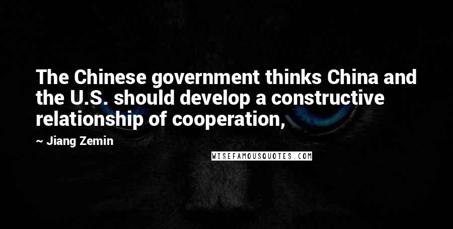 Jiang Zemin Quotes: The Chinese government thinks China and the U.S. should develop a constructive relationship of cooperation,