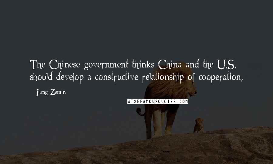 Jiang Zemin Quotes: The Chinese government thinks China and the U.S. should develop a constructive relationship of cooperation,