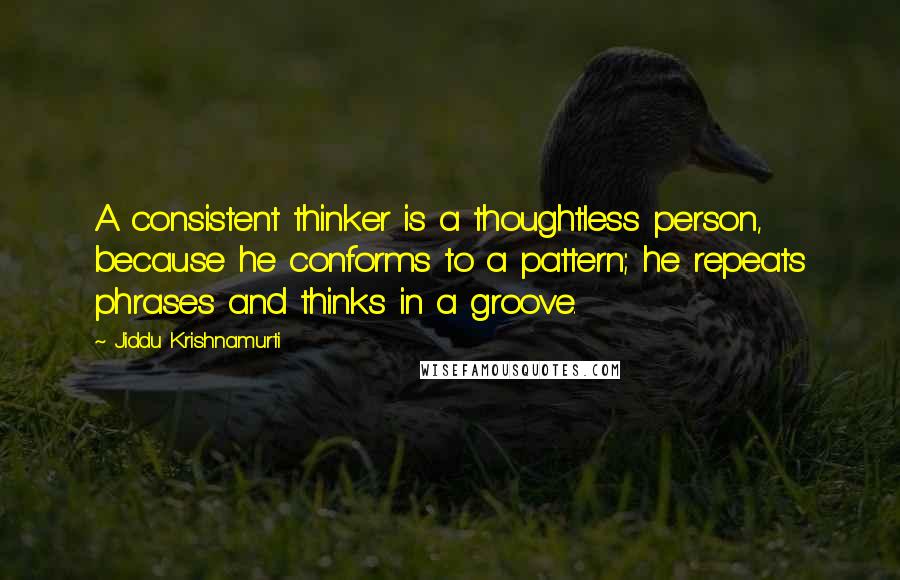 Jiddu Krishnamurti Quotes: A consistent thinker is a thoughtless person, because he conforms to a pattern; he repeats phrases and thinks in a groove.