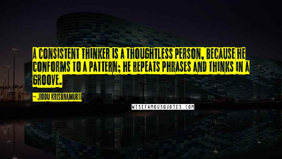 Jiddu Krishnamurti Quotes: A consistent thinker is a thoughtless person, because he conforms to a pattern; he repeats phrases and thinks in a groove.