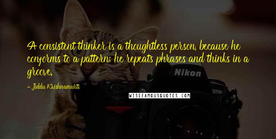 Jiddu Krishnamurti Quotes: A consistent thinker is a thoughtless person, because he conforms to a pattern; he repeats phrases and thinks in a groove.