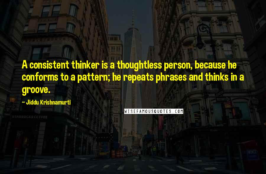 Jiddu Krishnamurti Quotes: A consistent thinker is a thoughtless person, because he conforms to a pattern; he repeats phrases and thinks in a groove.