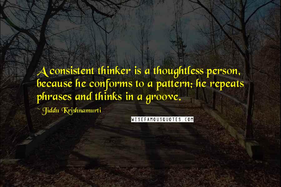 Jiddu Krishnamurti Quotes: A consistent thinker is a thoughtless person, because he conforms to a pattern; he repeats phrases and thinks in a groove.