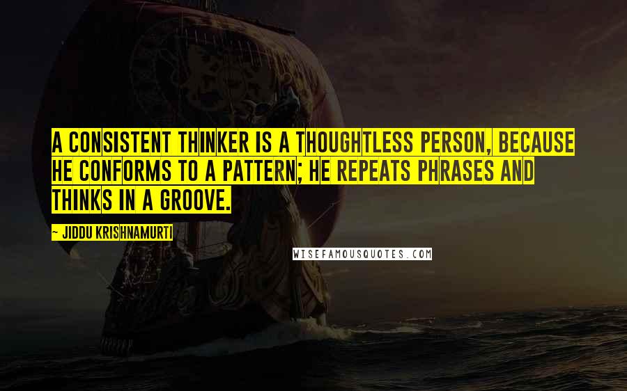 Jiddu Krishnamurti Quotes: A consistent thinker is a thoughtless person, because he conforms to a pattern; he repeats phrases and thinks in a groove.