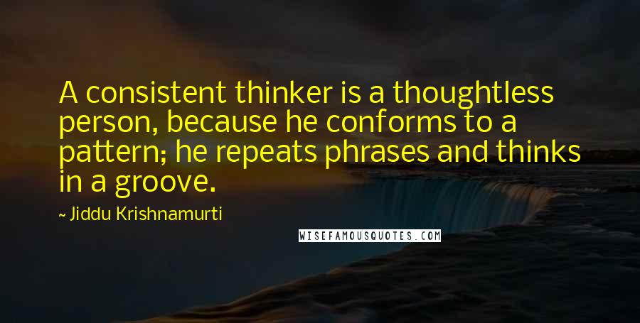 Jiddu Krishnamurti Quotes: A consistent thinker is a thoughtless person, because he conforms to a pattern; he repeats phrases and thinks in a groove.
