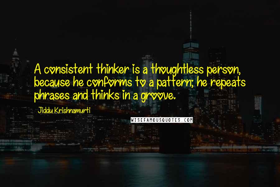 Jiddu Krishnamurti Quotes: A consistent thinker is a thoughtless person, because he conforms to a pattern; he repeats phrases and thinks in a groove.