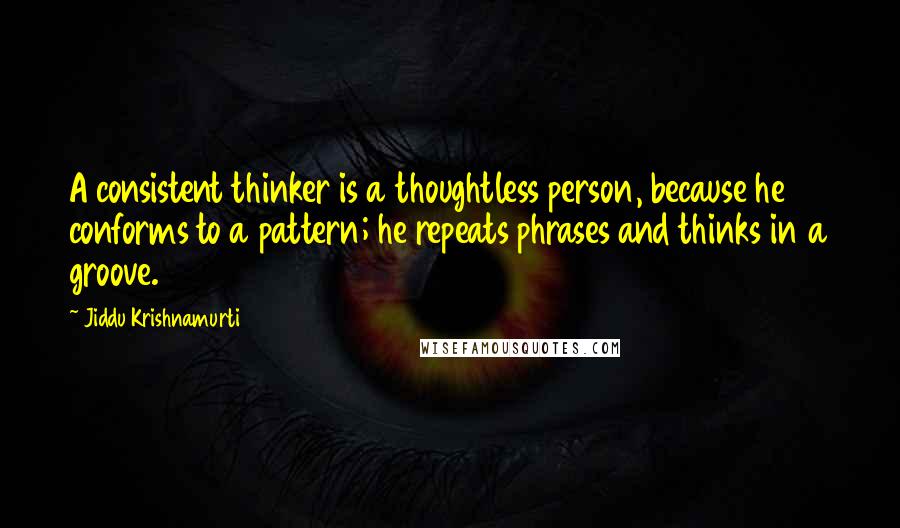 Jiddu Krishnamurti Quotes: A consistent thinker is a thoughtless person, because he conforms to a pattern; he repeats phrases and thinks in a groove.