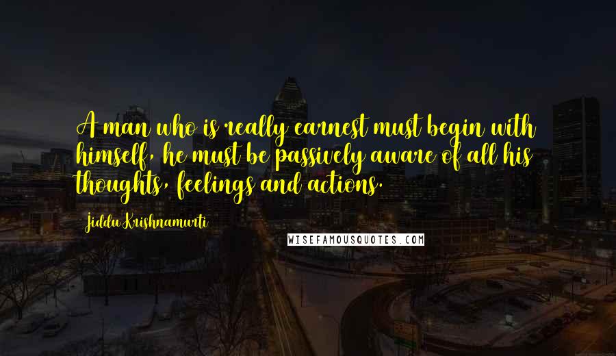 Jiddu Krishnamurti Quotes: A man who is really earnest must begin with himself, he must be passively aware of all his thoughts, feelings and actions.