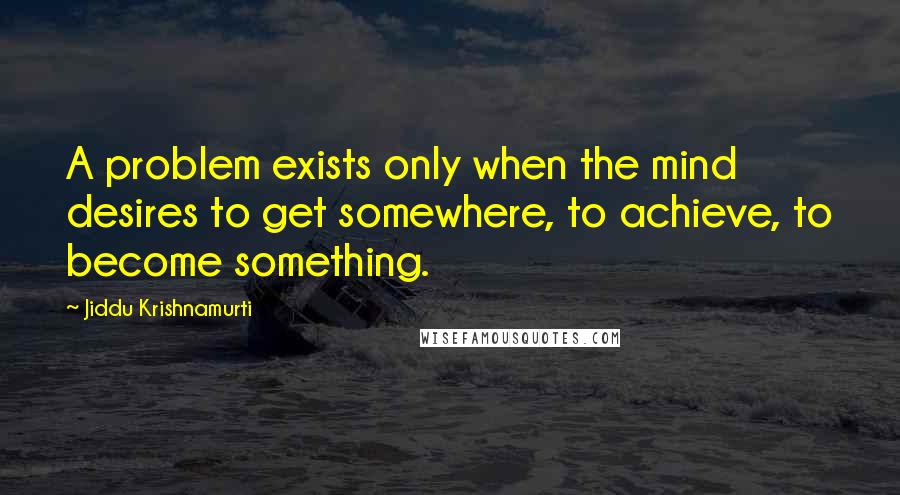 Jiddu Krishnamurti Quotes: A problem exists only when the mind desires to get somewhere, to achieve, to become something.