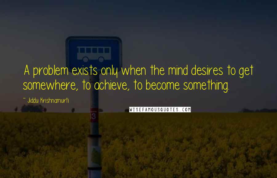 Jiddu Krishnamurti Quotes: A problem exists only when the mind desires to get somewhere, to achieve, to become something.