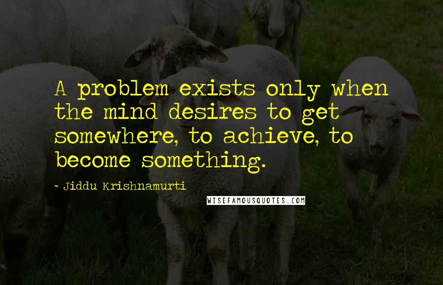 Jiddu Krishnamurti Quotes: A problem exists only when the mind desires to get somewhere, to achieve, to become something.