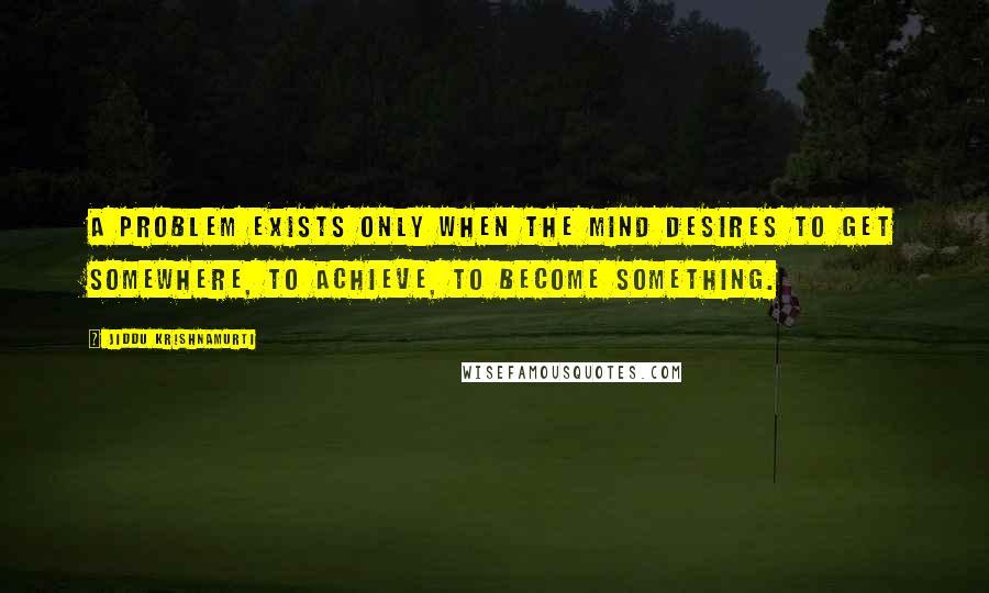 Jiddu Krishnamurti Quotes: A problem exists only when the mind desires to get somewhere, to achieve, to become something.