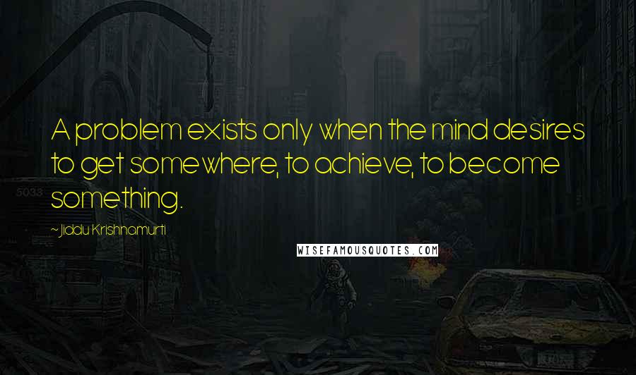 Jiddu Krishnamurti Quotes: A problem exists only when the mind desires to get somewhere, to achieve, to become something.