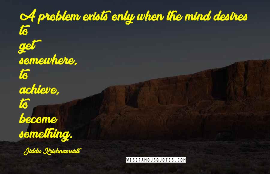 Jiddu Krishnamurti Quotes: A problem exists only when the mind desires to get somewhere, to achieve, to become something.