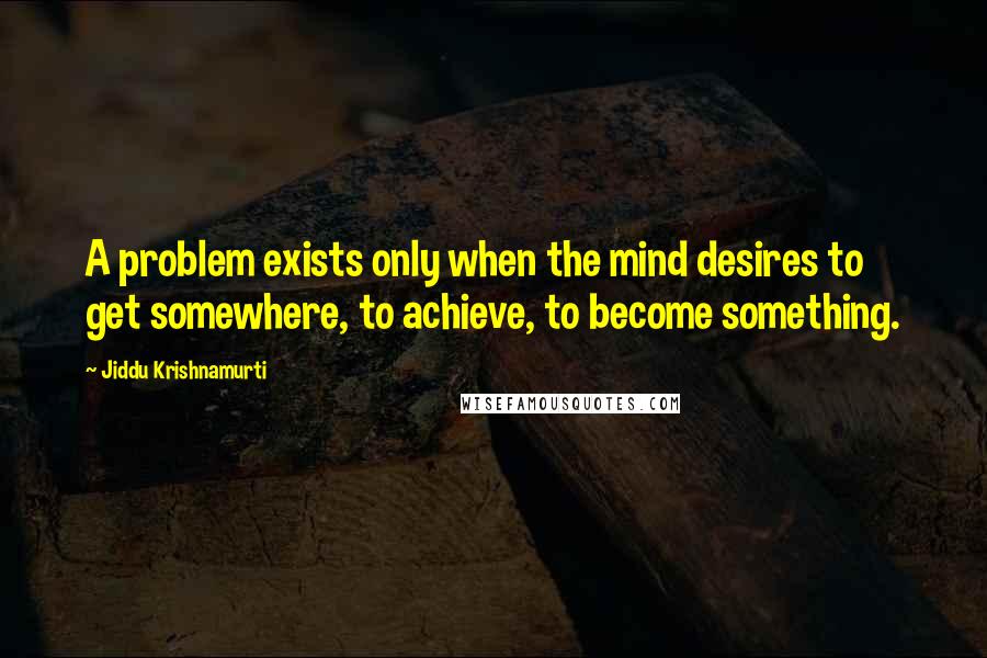 Jiddu Krishnamurti Quotes: A problem exists only when the mind desires to get somewhere, to achieve, to become something.