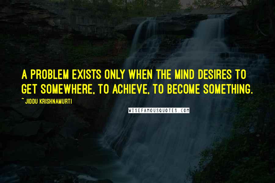 Jiddu Krishnamurti Quotes: A problem exists only when the mind desires to get somewhere, to achieve, to become something.