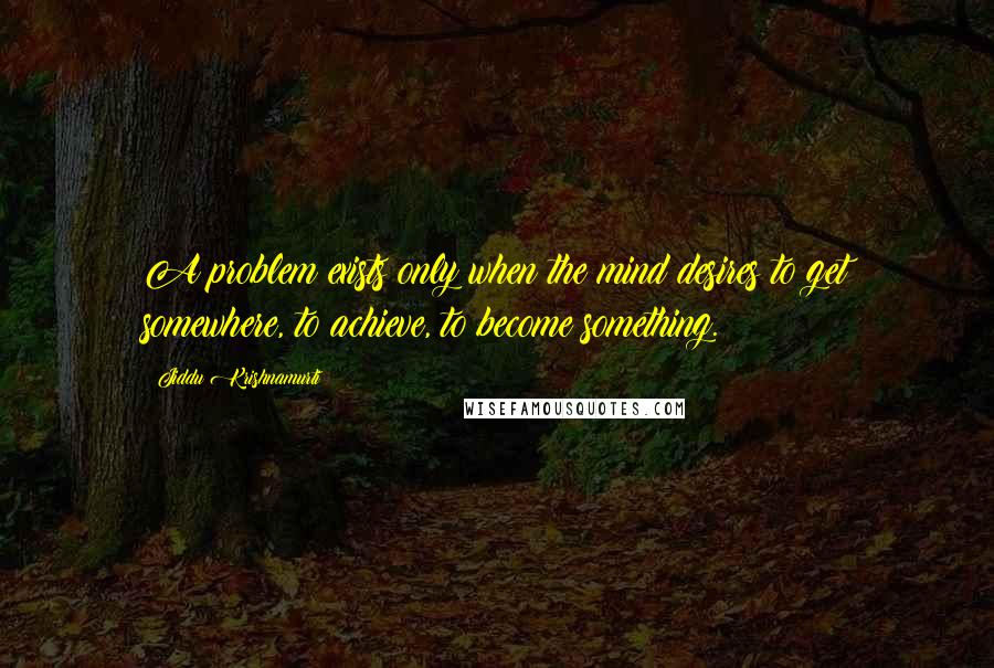 Jiddu Krishnamurti Quotes: A problem exists only when the mind desires to get somewhere, to achieve, to become something.