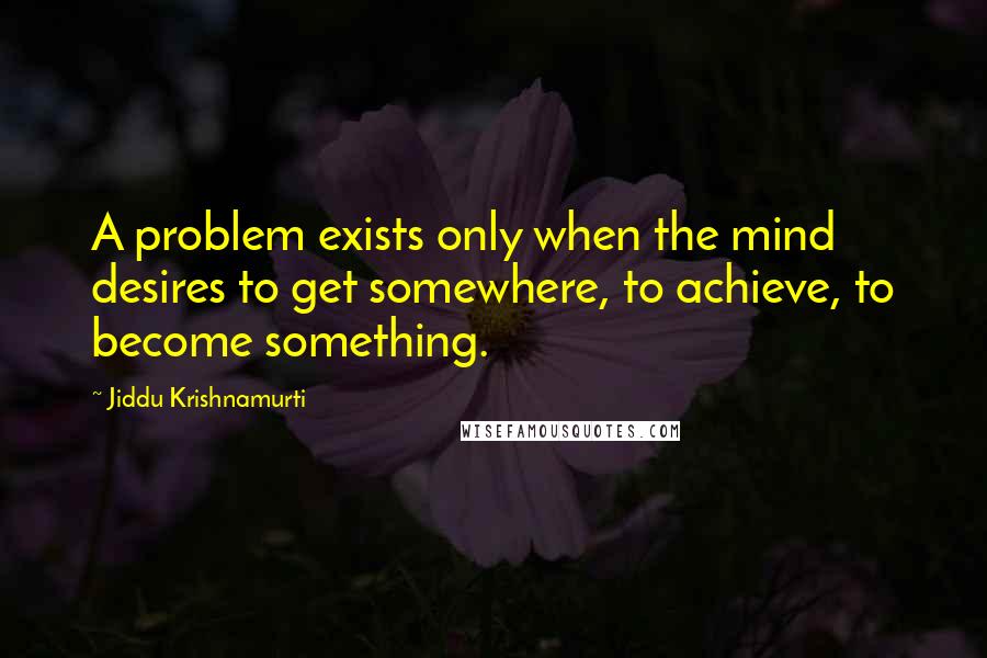 Jiddu Krishnamurti Quotes: A problem exists only when the mind desires to get somewhere, to achieve, to become something.