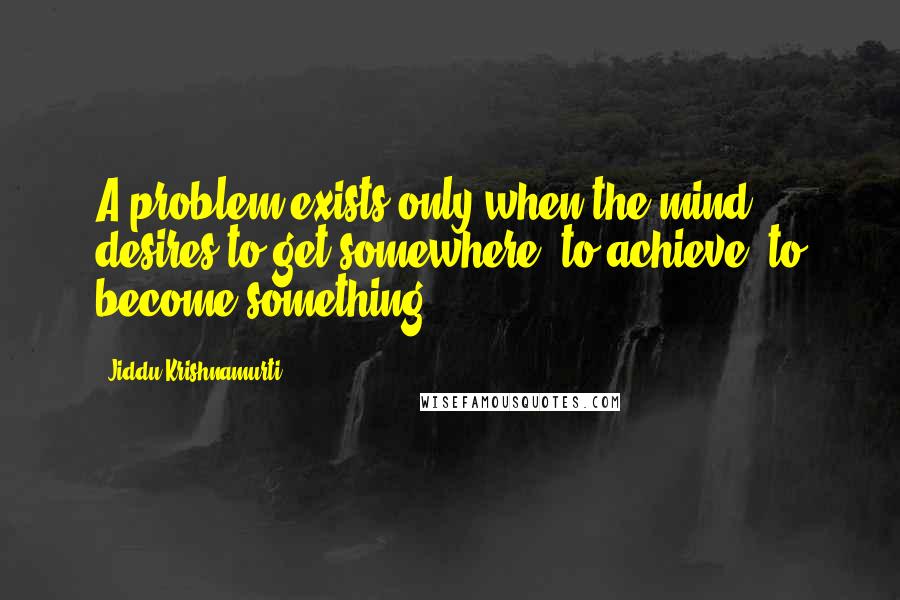 Jiddu Krishnamurti Quotes: A problem exists only when the mind desires to get somewhere, to achieve, to become something.